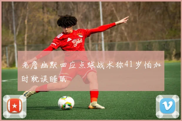 老詹幽默回应点球战术称41岁怕加时耽误睡眠