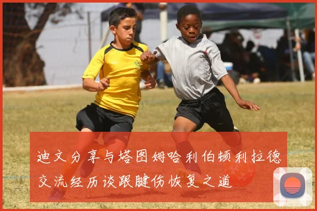 迪文分享与塔图姆哈利伯顿利拉德交流经历谈跟腱伤恢复之道