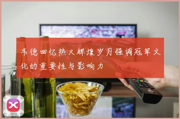 韦德回忆热火辉煌岁月强调冠军文化的重要性与影响力