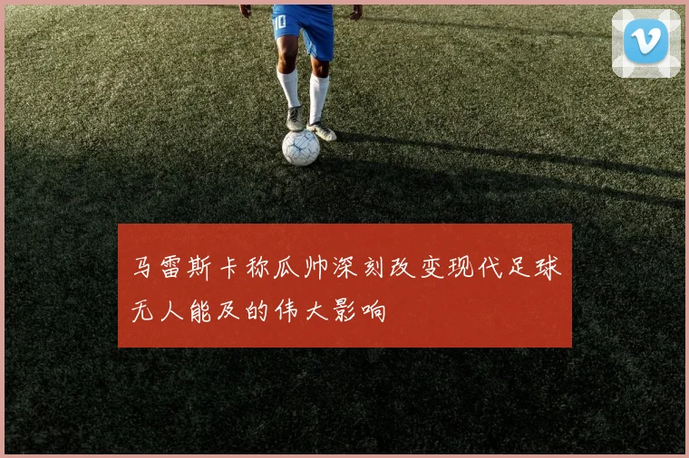 马雷斯卡称瓜帅深刻改变现代足球无人能及的伟大影响