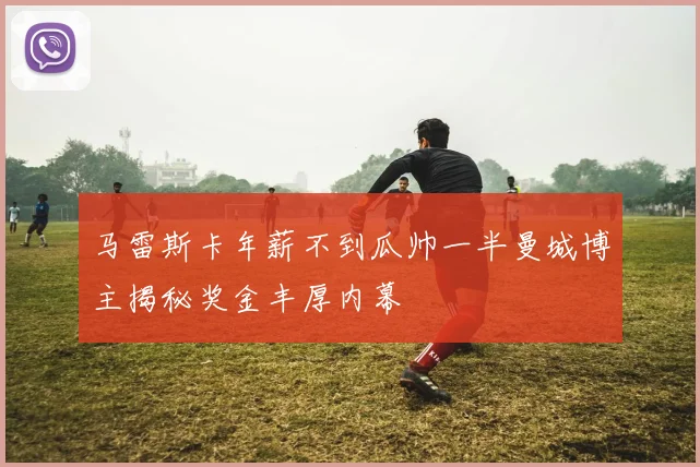 马雷斯卡年薪不到瓜帅一半曼城博主揭秘奖金丰厚内幕