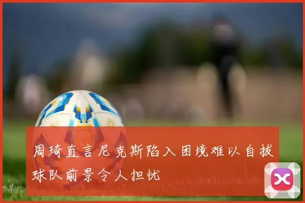 周琦直言尼克斯陷入困境难以自拔球队前景令人担忧