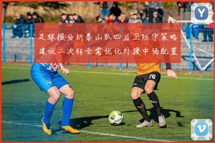 足球报分析泰山队四后卫防守策略建议二次转会需优化外援中场配置