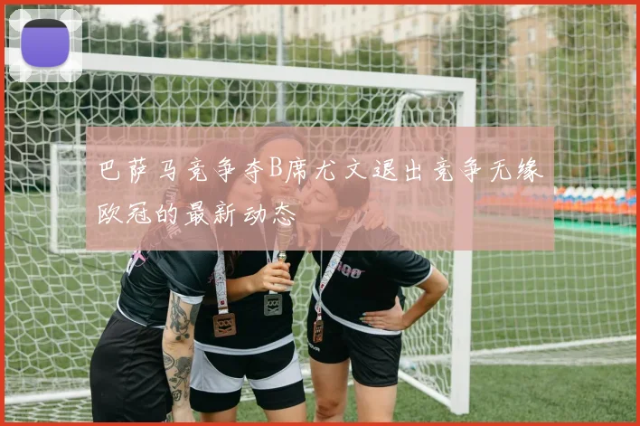 巴萨马竞争夺B席尤文退出竞争无缘欧冠的最新动态