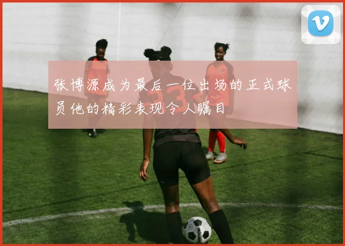 张博源成为最后一位出场的正式球员他的精彩表现令人瞩目