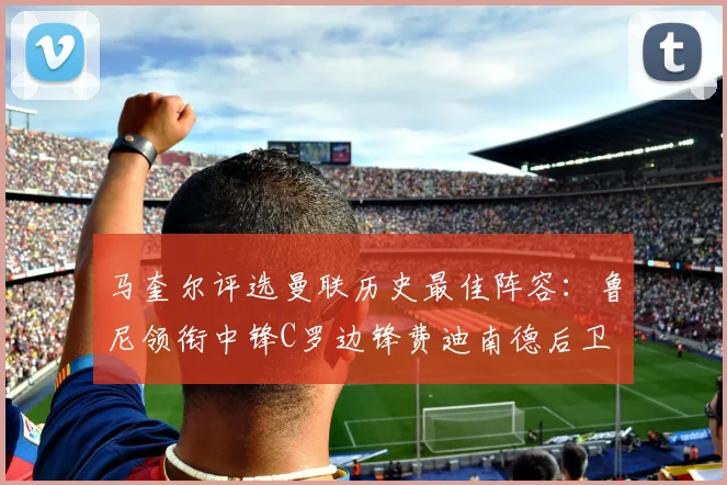 马奎尔评选曼联历史最佳阵容：鲁尼领衔中锋C罗边锋费迪南德后卫