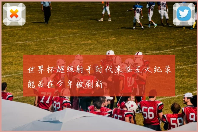 世界杯超级射手时代来临五大纪录能否在今年被刷新