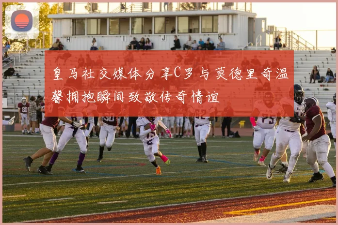 皇马社交媒体分享C罗与莫德里奇温馨拥抱瞬间致敬传奇情谊