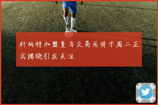 科纳特加盟皇马交易或将于周二正式揭晓引发关注