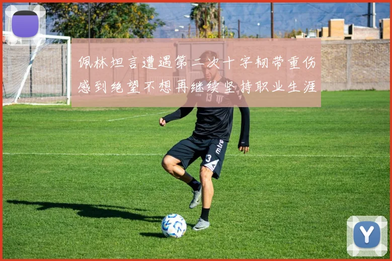 佩林坦言遭遇第二次十字韧带重伤感到绝望不想再继续坚持职业生涯