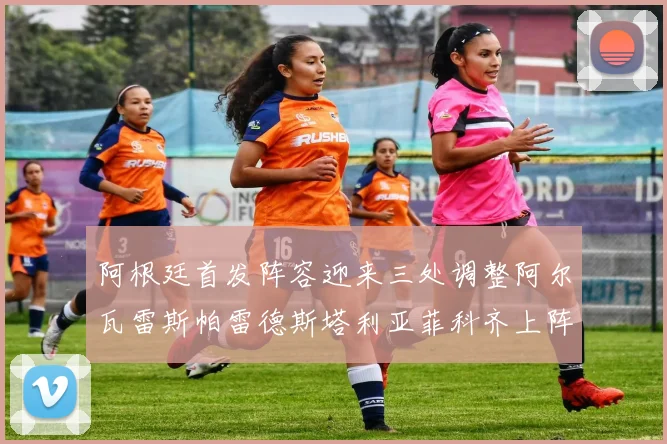 阿根廷首发阵容迎来三处调整阿尔瓦雷斯帕雷德斯塔利亚菲科齐上阵