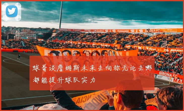 球哥谈詹姆斯未来去向称无论去哪都能提升球队实力