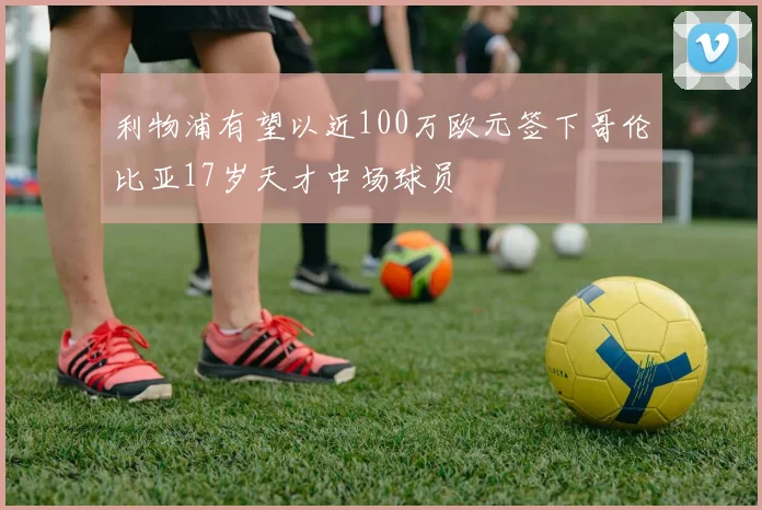 利物浦有望以近100万欧元签下哥伦比亚17岁天才中场球员