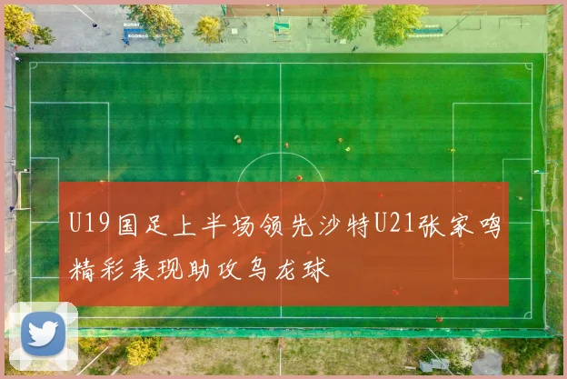 U19国足上半场领先沙特U21张家鸣精彩表现助攻乌龙球