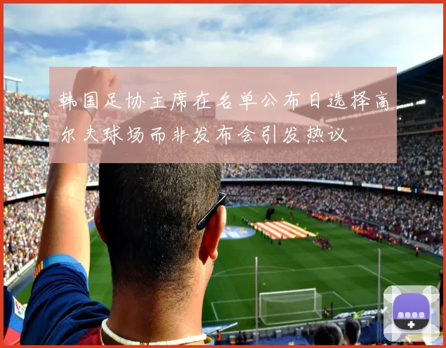 韩国足协主席在名单公布日选择高尔夫球场而非发布会引发热议