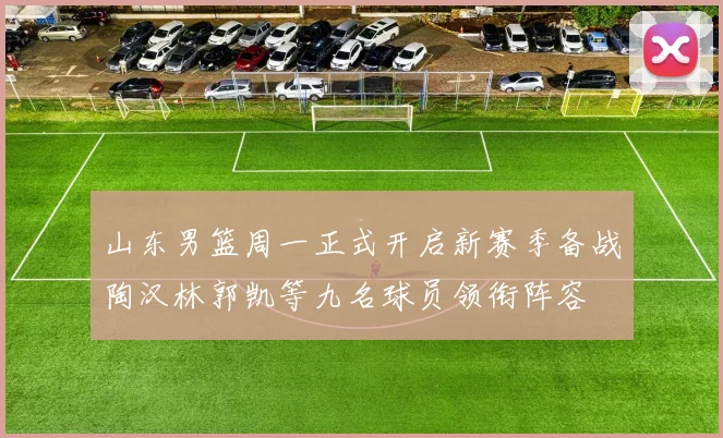 山东男篮周一正式开启新赛季备战陶汉林郭凯等九名球员领衔阵容