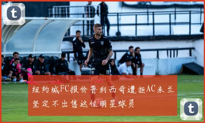 纽约城FC报价普利西奇遭拒AC米兰坚定不出售这位明星球员