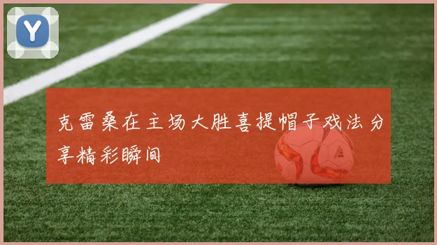 克雷桑在主场大胜喜提帽子戏法分享精彩瞬间