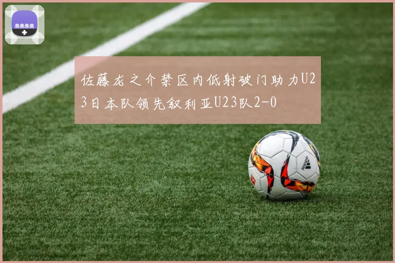 佐藤龙之介禁区内低射破门助力U23日本队领先叙利亚U23队2-0