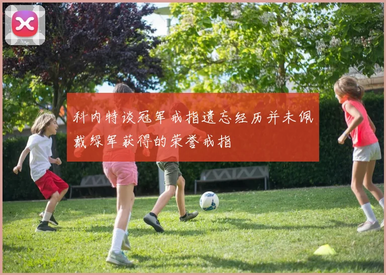 科内特谈冠军戒指遗忘经历并未佩戴绿军获得的荣誉戒指