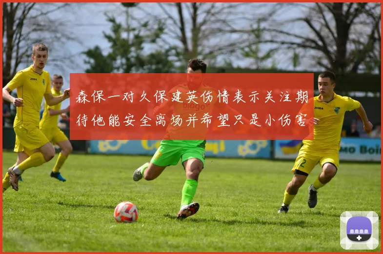 森保一对久保建英伤情表示关注期待他能安全离场并希望只是小伤害