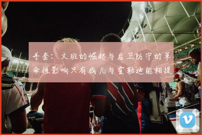 手套：文班的崛起与后卫防守的革命性影响只有我儿与霍勒迪能相提并论