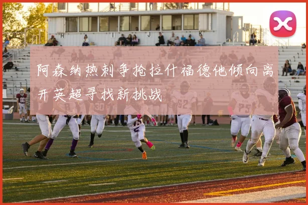 阿森纳热刺争抢拉什福德他倾向离开英超寻找新挑战