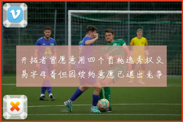 开拓者曾愿意用四个首轮选秀权交易字母哥但因续约意愿已退出竞争
