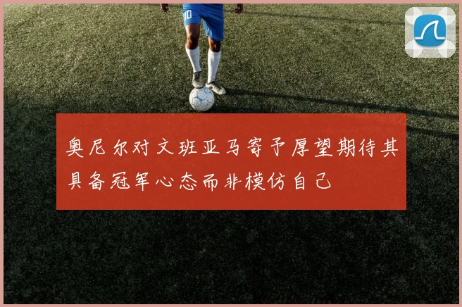奥尼尔对文班亚马寄予厚望期待其具备冠军心态而非模仿自己