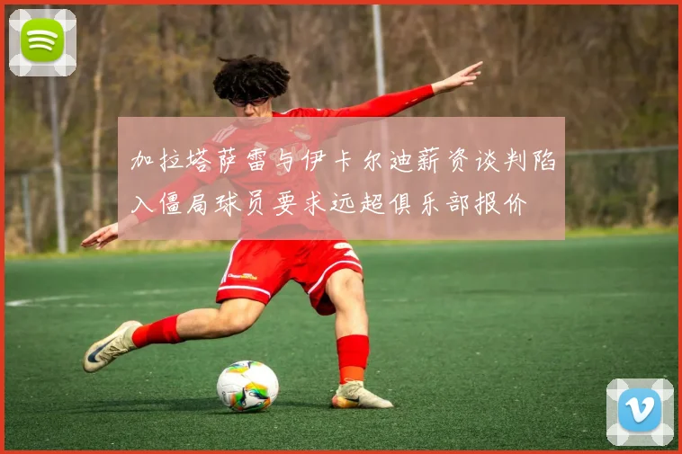 加拉塔萨雷与伊卡尔迪薪资谈判陷入僵局球员要求远超俱乐部报价