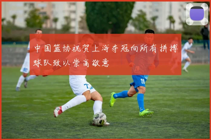 中国篮协祝贺上海夺冠向所有拼搏球队致以崇高敬意