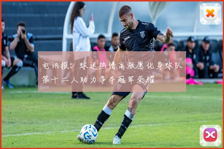 电讯报：球迷热情高涨愿化身球队第十二人助力争夺冠军荣耀