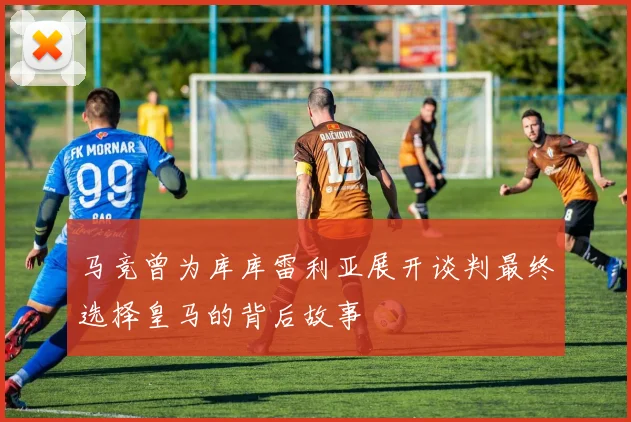 马竞曾为库库雷利亚展开谈判最终选择皇马的背后故事