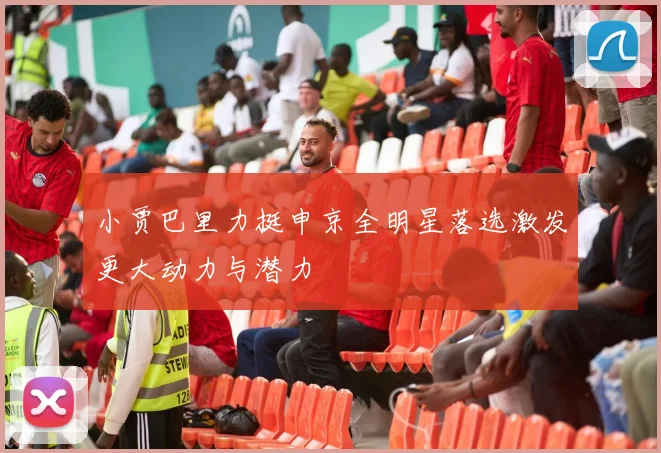 小贾巴里力挺申京全明星落选激发更大动力与潜力