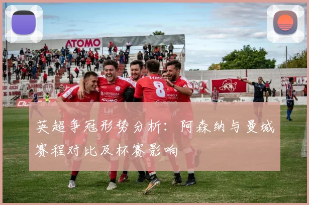英超争冠形势分析：阿森纳与曼城赛程对比及杯赛影响