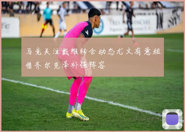 马竞关注戴维转会动态尤文有意租借齐尔克泽补强阵容