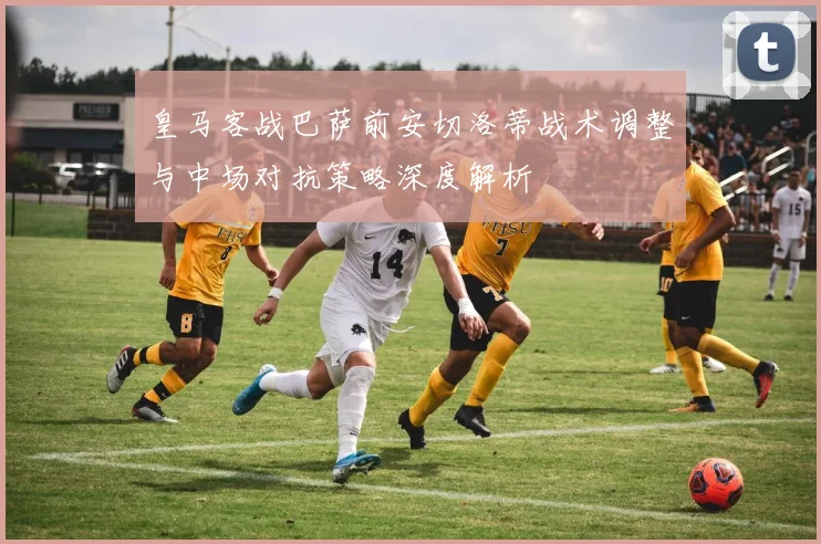 皇马客战巴萨前安切洛蒂战术调整与中场对抗策略深度解析