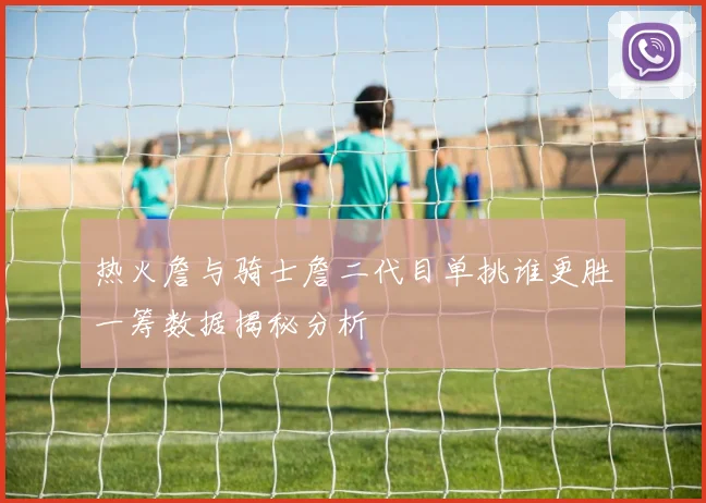 热火詹与骑士詹二代目单挑谁更胜一筹数据揭秘分析