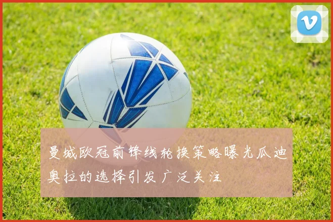 曼城欧冠前锋线轮换策略曝光瓜迪奥拉的选择引发广泛关注